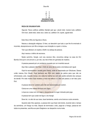 Dice Ifá
Página 353 de 633
I I
I I I
I I
I I I
OGUNDATURÁ
OGUNDATETURA
REZA DE OGUNDATURÁ
Ogunda Tetura adifona adifafun Bantijó jojé iguí, akukó lebó, kukute kuku adifafun
Omi Ixeri, akete lebó, bebe otun, bebe osi, adifafun Ori, eiyele, agadá lebó.
Este Odu é filho de Ogunda e Otura.
Nasceu a decepção religiosa. O Awo, ao descobrir que tudo o que lhe foi ensinado é
incorreto, decepciona-se com Ifá e renega a sua iniciação e a quem o iniciou.
Tem que oferecer um eiyele a Olofin na cabeça da pessoa.
Aqui nasceu o tráfico de escravos.
Neste caminho, Xangô, com seu escravo Abo, encontrou abrigo na casa de Oni
Bombo Orá que é uma árvore e, por isto, seu ibá é feito em gamelas de madeira.
A pessoa passará por um problema causado por um invertido sexual.
Aqui fala o pássaro Akó Kiyé, chefe do reino da bruxaria e de beleza sem igual.
Oiyá foi escravizada e levada para Damé, onde foi desposada por Oduduwa. Dessa
união nasceu Exú Olanki. Oiyá banhava seu filho com azeite de palma para que não se
enfurecesse, pois, naquele tempo, era costume banhar-se com adi, azeite extraído dos caroços
de dendê. Por este motivo Oiyá recebeu o título de Adikun e o óleo adi passou a ser tabu para
Exú.
A pessoa deve ter cuidado para não ser escravizada por outrem.
Coloca-se uma cabeça de touro em Ogun.
Limpa-se a casa com um trapo e despacha-se no lugar indicado pelo jogo.
A pessoa tem que cuidar de Ogun e de Xangô.
Deve ter, no alto de sua casa, duas bandeiras, sendo uma branca e outra amarela.
Quando este Odu aparece, a pessoa tem que fazer ebó tendo, durante todo o tempo
da cerimônia, um frango na mão. Depois de terminado o ebó, pega-se o frango, passa-se em
todos os presentes, sacrifica-se para Elegbara e se despacha numa mata.
 