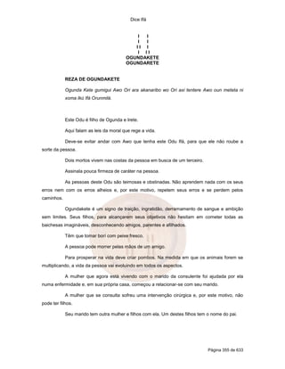 Dice Ifá
Página 355 de 633
I I
I I
I I I
I I I
OGUNDAKETE
OGUNDARETE
REZA DE OGUNDAKETE
Ogunda Kete gumigui Awo Ori ara akanaribo wo Ori axi tentere Awo oun meteta ni
xoma Ikú Ifá Orunmilá.
Este Odu é filho de Ogunda e Irete.
Aqui falam as leis da moral que rege a vida.
Deve-se evitar andar com Awo que tenha este Odu Ifá, para que ele não roube a
sorte da pessoa.
Dois mortos vivem nas costas da pessoa em busca de um terceiro.
Assinala pouca firmeza de caráter na pessoa.
As pessoas deste Odu são teimosas e obstinadas. Não aprendem nada com os seus
erros nem com os erros alheios e, por este motivo, repetem seus erros e se perdem pelos
caminhos.
Ogundakete é um signo de traição, ingratidão, derramamento de sangue e ambição
sem limites. Seus filhos, para alcançarem seus objetivos não hesitam em cometer todas as
baichesas imagináveis, desconhecendo amigos, parentes e afilhados.
Têm que tomar borí com peixe fresco.
A pessoa pode morrer pelas mãos de um amigo.
Para prosperar na vida deve criar pombos. Na medida em que os animais forem se
multiplicando, a vida da pessoa vai evoluindo em todos os aspectos.
A mulher que agora está vivendo com o marido da consulente foi ajudada por ela
numa enfermidade e, em sua própria casa, começou a relacionar-se com seu marido.
A mulher que se consulta sofreu uma intervenção cirúrgica e, por este motivo, não
pode ter filhos.
Seu marido tem outra mulher e filhos com ela. Um destes filhos tem o nome do pai.
 