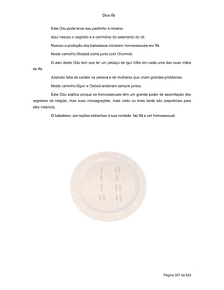 Dice Ifá
Página 357 de 633
Este Odu pode levar seu padrinho à miséria.
Aqui nasceu o segredo e a cerimônia do selamento do idí.
Nasceu a proibição dos babalawos iniciarem homossexuais em Ifá.
Neste caminho Obatalá come junto com Orunmilá.
O awo deste Odu tem que ter um pedaço de iguí irôko em cada uma das suas mãos
de Ifá.
Assinala falta de caráter na pessoa e de mulheres que criam grandes problemas.
Neste caminho Ogun e Oxóssi andavam sempre juntos.
Este Odu explica porque os homossexuais têm um grande poder de assimilação dos
segredos da religião, mas suas consagrações, mais cedo ou mais tarde são prejudiciais para
eles mesmos.
O babalawo, por razões estranhas à sua vontade, faz Ifá a um homossexual.
 