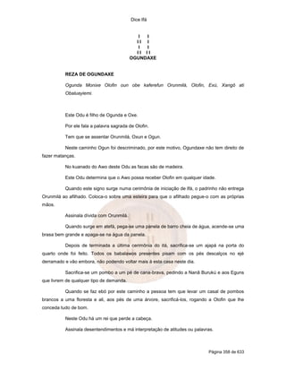 Dice Ifá
Página 358 de 633
I I
I I I
I I
I I I I
OGUNDAXE
REZA DE OGUNDAXE
Ogunda Monixe Olofin oun obe kaferefun Orunmilá, Olofin, Exú, Xangô ati
Obaluayiemi.
Este Odu é filho de Ogunda e Oxe.
Por ele fala a palavra sagrada de Olofin.
Tem que se assentar Orunmilá, Oxun e Ogun.
Neste caminho Ogun foi descriminado, por este motivo, Ogundaxe não tem direito de
fazer matanças.
No kuanado do Awo deste Odu as facas são de madeira.
Este Odu determina que o Awo possa receber Olofin em qualquer idade.
Quando este signo surge numa cerimônia de iniciação de Ifá, o padrinho não entrega
Orunmilá ao afilhado. Coloca-o sobre uma esteira para que o afilhado pegue-o com as próprias
mãos.
Assinala dívida com Orunmilá.
Quando surge em atefá, pega-se uma panela de barro cheia de água, acende-se uma
brasa bem grande e apaga-se na água da panela.
Depois de terminada a última cerimônia do itá, sacrifica-se um ajapá na porta do
quarto onde foi feito. Todos os babalawos presentes pisam com os pés descalços no ejé
derramado e vão embora, não podendo voltar mais à esta casa neste dia.
Sacrifica-se um pombo a um pé de cana-brava, pedindo a Nanã Burukú e aos Eguns
que livrem de qualquer tipo de demanda.
Quando se faz ebó por este caminho a pessoa tem que levar um casal de pombos
brancos a uma floresta e ali, aos pés de uma árvore, sacrificá-los, rogando a Olofin que lhe
conceda tudo de bom.
Neste Odu há um rei que perde a cabeça.
Assinala desentendimentos e má interpretação de atitudes ou palavras.
 