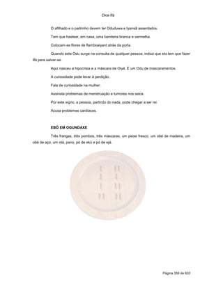 Dice Ifá
Página 359 de 633
O afilhado e o padrinho devem ter Oduduwa e Iyansã assentados.
Tem que hastear, em casa, uma bandeira branca e vermelha.
Colocam-se flores de flamboaiyant atrás da porta.
Quando este Odu surge na consulta de qualquer pessoa, indica que ela tem que fazer
Ifá para salvar-se.
Aqui nasceu a hipocrisia e a máscara de Oiyá. É um Odu de mascaramentos.
A curiosidade pode levar à perdição.
Fala de curiosidade na mulher.
Assinala problemas de menstruação e tumores nos seios.
Por este signo, a pessoa, partindo do nada, pode chegar a ser rei.
Acusa problemas cardíacos.
EBÓ EM OGUNDAXE
Três frangas, três pombos, três máscaras, um peixe fresco, um obé de madeira, um
obé de aço, um otá, pano, pó de ekú e pó de ejá.
 