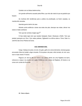 Dice Ifá
Página 36 de 633
Cuidado com os falsos testemunhos.
Um grande sofrimento causado pelos filhos, que não são nada do que se gostaria que
fossem.
As mulheres têm tendências para a prática da prostituição, se forem casadas, os
maridos têm amantes.
Assinala guerra dentro de casa.
Adverte contra ardência e dores nas solas dos pés; doenças nas vistas; câncer nos
ossos e males cardíacos
Tem que dar comida a bogbo egun
58
.
O Awo deste signo tem que receber Axekpelú; Osain; Oduduwa e Olofin. Tem que
prestar juramento em Orun. Com estes poderes, Ogbewórin se afirma sobre a Terra. Este é o
caminho das Cinco Pedras da Coroa.
EXÚ AREREBI OKE.
Carga: Cabeça de peixe; de ekú; de galo; galho de vence-demanda; amansa-guapo;
erva-santa; folha de hortelã; urtiga e levante. Pó de peixe e de preá, milho torrado; otí; obí; coco,
osun e duas vezes 21 búzios.
Pega-se um otá do alto do morro e se coloca dentro de uma frigideira de barro,
coloca-se a carga e se prende com argila. Enfeita-se com contas de Elegbara, 42 búzios e se
coroa com contas de Orunmilá.
58 - Todos os Eguns.
 