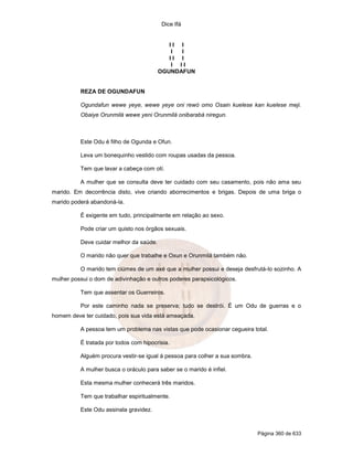 Dice Ifá
Página 360 de 633
I I I
I I
I I I
I I I
OGUNDAFUN
REZA DE OGUNDAFUN
Ogundafun wewe yeye, wewe yeye oni rewó omo Osain kuelese kan kuelese meji.
Obaiye Orunmilá wewe yeni Orunmilá onibarabá niregun.
Este Odu é filho de Ogunda e Ofun.
Leva um bonequinho vestido com roupas usadas da pessoa.
Tem que lavar a cabeça com otí.
A mulher que se consulta deve ter cuidado com seu casamento, pois não ama seu
marido. Em decorrência disto, vive criando aborrecimentos e brigas. Depois de uma briga o
marido poderá abandoná-la.
É exigente em tudo, principalmente em relação ao sexo.
Pode criar um quisto nos órgãos sexuais.
Deve cuidar melhor da saúde.
O marido não quer que trabalhe e Oxun e Orunmilá também não.
O marido tem ciúmes de um axé que a mulher possui e deseja desfrutá-lo sozinho. A
mulher possui o dom de adivinhação e outros poderes parapsicológicos.
Tem que assentar os Guerreiros.
Por este caminho nada se preserva; tudo se destrói. É um Odu de guerras e o
homem deve ter cuidado, pois sua vida está ameaçada.
A pessoa tem um problema nas vistas que pode ocasionar cegueira total.
É tratada por todos com hipocrisia.
Alguém procura vestir-se igual á pessoa para colher a sua sombra.
A mulher busca o oráculo para saber se o marido é infiel.
Esta mesma mulher conhecerá três maridos.
Tem que trabalhar espiritualmente.
Este Odu assinala gravidez.
 