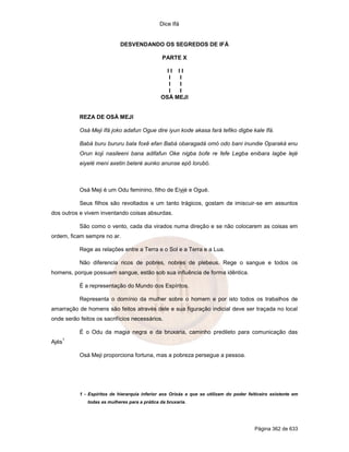 Dice Ifá
Página 362 de 633
DESVENDANDO OS SEGREDOS DE IFÁ
PARTE X
I I I I
I I
I I
I I
OSÁ MEJI
REZA DE OSÁ MEJI
Osá Meji Ifá joko adafun Ogue dire iyun kode akasa fará tefiko digbe kale Ifá.
Babá buru bururu bala foxê efan Babá obaragadá omó odo bani inundie Oparaká enu
Orun koji nasileeni bana adifafun Oke nigba bofe re fefe Legba enibara lagbe lejé
eiyelé meni axetin beleré aunko anunse epô lorubó.
Osá Meji é um Odu feminino, filho de Eiyjé e Ogué.
Seus filhos são revoltados e um tanto trágicos, gostam de imiscuir-se em assuntos
dos outros e vivem inventando coisas absurdas.
São como o vento, cada dia virados numa direção e se não colocarem as coisas em
ordem, ficam sempre no ar.
Rege as relações entre a Terra e o Sol e a Terra e a Lua.
Não diferencia ricos de pobres, nobres de plebeus. Rege o sangue e todos os
homens, porque possuem sangue, estão sob sua influência de forma idêntica.
É a representação do Mundo dos Espíritos.
Representa o domínio da mulher sobre o homem e por isto todos os trabalhos de
amarração de homens são feitos através dele e sua figuração indicial deve ser traçada no local
onde serão feitos os sacrifícios necessários.
É o Odu da magia negra e da bruxaria, caminho predileto para comunicação das
Ajés
1
Osá Meji proporciona fortuna, mas a pobreza persegue a pessoa.
1 - Espíritos de hierarquia inferior aos Orixás e que se utilizam do poder feiticeiro existente em
todas as mulheres para a prática da bruxaria.
 