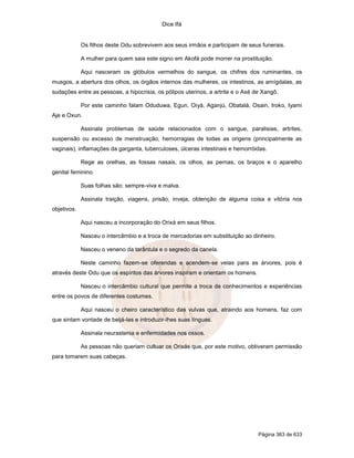 Dice Ifá
Página 363 de 633
Os filhos deste Odu sobrevivem aos seus irmãos e participam de seus funerais.
A mulher para quem saia este signo em Akofá pode morrer na prostituição.
Aqui nasceram os glóbulos vermelhos do sangue, os chifres dos ruminantes, os
musgos, a abertura dos olhos, os órgãos internos das mulheres, os intestinos, as amígdalas, as
sudações entre as pessoas, a hipocrisia, os pólipos uterinos, a artrite e o Axé de Xangô.
Por este caminho falam Oduduwa, Egun, Oiyá, Aganjú, Obatalá, Osain, Iroko, Iyami
Aje e Oxun.
Assinala problemas de saúde relacionados com o sangue, paralisias, artrites,
suspensão ou excesso de menstruação, hemorragias de todas as origens (principalmente as
vaginais), inflamações da garganta, tuberculoses, úlceras intestinais e hemorróidas.
Rege as orelhas, as fossas nasais, os olhos, as pernas, os braços e o aparelho
genital feminino.
Suas folhas são: sempre-viva e malva.
Assinala traição, viagens, prisão, inveja, obtenção de alguma coisa e vitória nos
objetivos.
Aqui nasceu a incorporação do Orixá em seus filhos.
Nasceu o intercâmbio e a troca de mercadorias em substituição ao dinheiro.
Nasceu o veneno da tarântula e o segredo da canela.
Neste caminho fazem-se oferendas e acendem-se velas para as árvores, pois é
através deste Odu que os espíritos das árvores inspiram e orientam os homens.
Nasceu o intercâmbio cultural que permite a troca de conhecimentos e experiências
entre os povos de diferentes costumes.
Aqui nasceu o cheiro característico das vulvas que, atraindo aos homens, faz com
que sintam vontade de beijá-las e introduzir-lhes suas línguas.
Assinala neurastenia e enfermidades nos ossos.
As pessoas não queriam cultuar os Orixás que, por este motivo, obtiveram permissão
para tomarem suas cabeças.
 