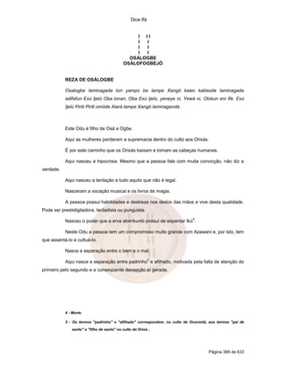 Dice Ifá
Página 366 de 633
I I I
I I
I I
I I
OSÁLOGBE
OSÁLOFOGBEJÓ
REZA DE OSÁLOGBE
Osalogbe laminagada tori yampo be lampe Xangô kawo kabiesile laminagada
adifafun Exú Ijelú Oba lonan, Oba Exú Ijelú, yeneye ni, Yewá ni, Olokun eni Ifá. Exú
Ijelú Piriti Piriti omóde Alará lampe Xangô laminagandá.
Este Odu é filho de Osá e Ogbe.
Aqui as mulheres perderam a supremacia dentro do culto aos Orixás.
É por este caminho que os Orixás baixam e tomam as cabeças humanas.
Aqui nasceu a hipocrisia. Mesmo que a pessoa fale com muita convicção, não diz a
verdade.
Aqui nasceu a tentação e tudo aquilo que não é legal.
Nasceram a vocação musical e os livros de magia.
A pessoa possui habilidades e destreza nos dedos das mãos e vive desta qualidade.
Pode ser prestidigitadora, tecladista ou punguista.
Nasceu o poder que a erva aberikunló possui de espantar Ikú
4
.
Neste Odu a pessoa tem um compromisso muito grande com Azawani e, por isto, tem
que assentá-lo e cultuá-lo.
Nasce a separação entre o bem e o mal.
Aqui nasce a separação entre padrinho
5
e afilhado, motivada pela falta de atenção do
primeiro pelo segundo e a conseqüente decepção aí gerada.
4 - Morte.
5 - Os termos "padrinho" e "afilhado" correspondem, no culto de Orunmilá, aos termos "pai de
santo" e "filho de santo" no culto de Orixá.,
 