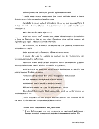 Dice Ifá
Página 367 de 633
Assinala pressão alta, dermatoses, psoríase e problemas cardíacos.
Os filhos deste Odu não podem comer ovos, acelga, chocolate, pepino e nenhum
alimento remozo. Estas são as interdições alimentares.
A proibição de comer acelga é originada no fato de ser esta a principal folha de
Osalogbe. Seus filhos devem usá-la para banhos, borí, limpezas de casa e ebó, mas não podem
nunca comê-la.
Não podem também comer feijão branco.
Neste Odu, Olofin e Abitá
6
sentaram-se à mesa e comeram juntos. Por este motivo,
os Awos de Osalogbe em dias em que estão influenciados pelos espíritos obscuros, são
enganados pelo okpele e não conseguem adivinhar nada.
Nos outros dias, sob a influência dos espíritos de luz e os Orixás, adivinham com
muita precisão e clareza.
Aqui a pessoa anda com Deus e com o Diabo ao mesmo tempo.
A pessoa não pode ter negócios ou qualquer tipo de relacionamento com
homossexuais masculinos ou femininos.
A felicidade do filho deste Odu será encontrada ao lado de uma mulher que tenha
sido muito leviana ou até mesmo prostituta e que tenha se regenerado.
Neste caminho é que se aprende que somente o Babalawo que tenha Olofin
7
pode
assentar qualquer Orixá para os outros.
Aqui nasceu o Elegbara com duas caras. Fala de pessoas de duas caras.
Nos ebós deste signo nunca pode faltar teia de aranha.
Neste caminho é Oduduwa que dá a memória ao Awo.
A felicidade perseguida por toda a vida só chega com a velhice.
O Awo deste Odu tem que ter Oduduwa assentado, pois é seu servidor e recebe seu
poder na terra e no céu.
Quando este Odu surge para qualquer Awo numa consulta para si mesmo, ele terá
que dormir, durante sete dias, numa esteira aos pés de Orunmilá.
6 - Espírito trevoso correspondente ao Diabo judaico-cristão.
7 - O termo Olofin empregado neste caso, corresponde a uma espécie de obrigação na qual o
Babalawo, ascendendo hierarquicamente, obtém permissão para assentar qualquer Orixá.
 