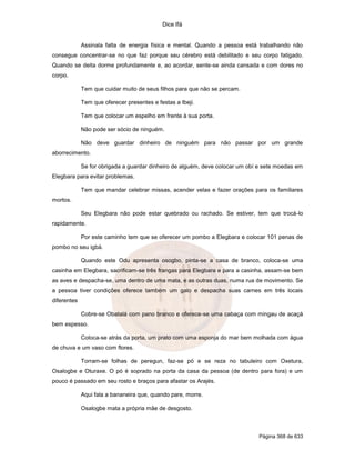Dice Ifá
Página 368 de 633
Assinala falta de energia física e mental. Quando a pessoa está trabalhando não
consegue concentrar-se no que faz porque seu cérebro está debilitado e seu corpo fatigado.
Quando se deita dorme profundamente e, ao acordar, sente-se ainda cansada e com dores no
corpo.
Tem que cuidar muito de seus filhos para que não se percam.
Tem que oferecer presentes e festas a Ibeji.
Tem que colocar um espelho em frente à sua porta.
Não pode ser sócio de ninguém.
Não deve guardar dinheiro de ninguém para não passar por um grande
aborrecimento.
Se for obrigada a guardar dinheiro de alguém, deve colocar um obí e sete moedas em
Elegbara para evitar problemas.
Tem que mandar celebrar missas, acender velas e fazer orações para os familiares
mortos.
Seu Elegbara não pode estar quebrado ou rachado. Se estiver, tem que trocá-lo
rapidamente.
Por este caminho tem que se oferecer um pombo a Elegbara e colocar 101 penas de
pombo no seu igbá.
Quando este Odu apresenta osogbo, pinta-se a casa de branco, coloca-se uma
casinha em Elegbara, sacrificam-se três frangas para Elegbara e para a casinha, assam-se bem
as aves e despacha-se, uma dentro de uma mata, e as outras duas, numa rua de movimento. Se
a pessoa tiver condições oferece também um galo e despacha suas carnes em três locais
diferentes
Cobre-se Obatalá com pano branco e oferece-se uma cabaça com mingau de acaçá
bem espesso.
Coloca-se atrás da porta, um prato com uma esponja do mar bem molhada com água
de chuva e um vaso com flores.
Torram-se folhas de peregun, faz-se pó e se reza no tabuleiro com Oxetura,
Osalogbe e Oturaxe. O pó é soprado na porta da casa da pessoa (de dentro para fora) e um
pouco é passado em seu rosto e braços para afastar os Arajés.
Aqui fala a bananeira que, quando pare, morre.
Osalogbe mata a própria mãe de desgosto.
 