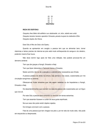 Dice Ifá
Página 370 de 633
I I I I
I I I
I I I
I I I
OSÁYEKU
REZA DE OSÁYEKU
Osayeku Awo Bako idá adifafun oun abeboadie, ori, efun, ebetá owo unbó.
Osayeku leredun leredun aparefun Orixaoko yieredu kuiyere ku kafarefun Efón.
Osayeku biyeku Ikú Olona.
Este Odu é filho de Osá e de Oyeku.
Quando se apresentar em osogbo a pessoa tem que se alimentar bem, tomar
vitaminas e talvez precise de internar-se pois está muito enfraquecida do sangue e do cérebro,
podendo mesmo ficar louca.
Não deve dormir logo após ter feito uma refeição. Isto poderá provocar-lhe um
derrame cerebral.
Tem que dar graças a Xangô, Orixaoko e Ibeji.
Tem que fazer oferendas à Terra em honra a Orixaoko.
Neste caminho não se dá a atenção e o atendimento necessários aos Orixás.
A pessoa padece de dores na cintura, nas pernas e nos ossos, ocasionadas por má
circulação sangüínea ou anemia.
Oferecem-se frutas silvestres que não sejam rasteiras ou de trepadeiras a Xangô,
Orixaoko e Ibeji.
Os desentendimentos que ocorrem na casa da pessoa são ocasionados por um Egun
que vive ali.
Por este Odu a pessoa terá comando ou domínio em terras estranhas.
Tem que assentar Azawani e cuidar de seus guias espirituais.
Na sua casa não pode existir objetos rajados.
Os inimigos convivem com a pessoa.
Fala de uma pessoa que tem chagas nos pés e, por ter sido de muita valia, não pode
ser esquecida ou desprezada.
 