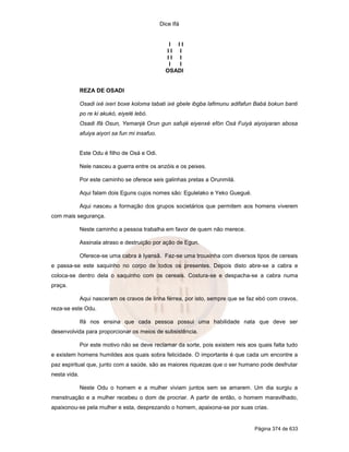 Dice Ifá
Página 374 de 633
I I I
I I I
I I I
I I
OSADI
REZA DE OSADI
Osadi ixé ixeri boxe koloma tabati ixé gbele ibgba lafimunu adifafun Babá bokun banti
po re ki akukó, eiyelé lebó.
Osadi Ifá Osun, Yemanjá Orun gun safujé eiyenxé efón Osá Fuiyá aiyoiyaran abosa
afuiya aiyori sa fun mi insafuo.
Este Odu é filho de Osá e Odi.
Nele nasceu a guerra entre os anzóis e os peixes.
Por este caminho se oferece seis galinhas pretas a Orunmilá.
Aqui falam dois Eguns cujos nomes são: Egulelako e Yeko Guegué.
Aqui nasceu a formação dos grupos societários que permitem aos homens viverem
com mais segurança.
Neste caminho a pessoa trabalha em favor de quem não merece.
Assinala atraso e destruição por ação de Egun.
Oferece-se uma cabra à Iyansã. Faz-se uma trouxinha com diversos tipos de cereais
e passa-se este saquinho no corpo de todos os presentes. Depois disto abre-se a cabra e
coloca-se dentro dela o saquinho com os cereais. Costura-se e despacha-se a cabra numa
praça.
Aqui nasceram os cravos de linha férrea, por isto, sempre que se faz ebó com cravos,
reza-se este Odu.
Ifá nos ensina que cada pessoa possui uma habilidade nata que deve ser
desenvolvida para proporcionar os meios de subsistência.
Por este motivo não se deve reclamar da sorte, pois existem reis aos quais falta tudo
e existem homens humildes aos quais sobra felicidade. O importante é que cada um encontre a
paz espiritual que, junto com a saúde, são as maiores riquezas que o ser humano pode desfrutar
nesta vida.
Neste Odu o homem e a mulher viviam juntos sem se amarem. Um dia surgiu a
menstruação e a mulher recebeu o dom de procriar. A partir de então, o homem maravilhado,
apaixonou-se pela mulher e esta, desprezando o homem, apaixona-se por suas crias.
 