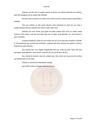 Dice Ifá
Página 377 de 633
Osároso vive tão bem no aperto quanto na fartura. Se estiver passando por apertos,
este Odu assegura que as coisas irão melhorar.
No local onde a pessoa vive existe uma mulher que tem coisas de Egun assentadas e
tratadas.
Tem que verificar se não existe alguma coisa enterrada na porta de sua casa e
prestar atenção para que alguém não enterre nada neste local.
Assinala que uma mulher que gosta de beber poderá ficar louca se insistir nesse
costume. Para evitar o mal tem que fazer ebó com um galo, duas galinhas, otí, pano branco e
pano vermelho.
A pessoa receberá a visita de uma mulher que irá à sua casa para insultá-la e ofendê-
la. Ifá recomenda que, quando isto acontecer, a pessoa não deve retrucar nem perder a calma e
desta forma sairá vitoriosa.
Se a pessoa tem uma viagem programada terá que, antes de partir, fazer ebó com
dois galos, duas galinhas, uma escova, uma faca de uso, pó de ejá e de ekú...
Se o cliente for homem, deve ter cuidado para não morrer por causa de uma mulher
que deseja estar ao seu lado.
Osároso é caminho de infelicidade conjugal.
Aqui Olofin confiou a Xangô o axé do comércio.
 