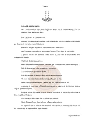Dice Ifá
Página 378 de 633
I I I I
I I I
I I
I I
OSAWÓNRIN
OSÁLONI
REZA DE OSAOWÓNRIN
Osá Loni Owónrin oni Egun, Osá ni Oye omó Begbe nijó Ifá omó Oni Xangô, Awo Oni
Owónrin Ogun Awoni omó Alará.
Este Odu é filho de Osá e Owónrin.
Assinala mortandade de Babalawo. Quando este Odu sai como regente do ano indica
que durante ele morrerão muitos Babalawos.
Preconiza bênçãos e proteção para os menores e mais novos.
Aqui nasceu a exploração do homem pelo homem. É um signo de escravidão.
A pessoa trabalha em demasia e não recebe o justo valor de seu trabalho. Vive
explorada por alguém.
O afilhado destrona o padrinho.
Prevê rompimento entre padrinho e afilhado, pai e filho de Santo, dentro da religião.
Fala de desavenças entre compadres e comadres.
Aqui tentaram usurpar a terra de Ifá.
Este é o caminho do arco-íris, aqui nasceu a cosmonáutica.
Os ebós são despachados de maneira que flutuem no mar.
Neste caminho não se dá galo a Xangô, em seu lugar sacrifica-se etú.
A pessoa só encontrará a felicidade depois que se separar da família, quer seja de
sangue, quer seja religiosa.
Pega-se um carvão grande, unta-se de epô, escreve-se os nomes dos inimigos e se
deixa no igbá de Elegbara.
Aqui nasceu a eletricidade sob o controle de Oraniyan.
Neste Odu se oferece duas galinhas à Oxun na beira do rio.
Se a pessoa que se consulta não foi criada por sua mãe, a pessoa que a criou é sua
pior inimiga, pois só quer mante-la como escrava.
 