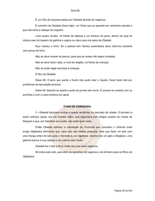 Dice Ifá
Página 38 de 633
É um Odu de riquezas dadas por Obatalá através de negócios.
É caminho de Obatalá Oxere Igbo, um Orixá que se assenta em cerimônia secreta e
que não toma a cabeça de ninguém.
Leva quatro okutás, 16 folhas de babosa e um boneco de pano, dentro do qual se
coloca osso do traseiro da galinha e vagina ou útero seco da cabra de Obatalá.
Aqui nasceu o linho. Se a pessoa tem Santos assentados deve cobri-los somente
com panos de linho.
Não se deve revelar os planos, para que as coisas não sejam cortadas.
Não se deve fazer nada, a nível de religião, na frente de crianças.
Não se pode negar esmolas à crianças.
É filho de Obatalá.
Disse Ifá: O jarro que perde o fundo não pode reter o líquido. Deve fazer ebó por
problemas de ejaculação precoce.
Disse Ifá: Quando se aperta o peito do pombo ele morre. É preciso te cuidado com os
pulmões e com a caixa torácica em geral.
ITANS DE OGBEBARA.
1 - Obatalá fabricava cordas e queria vendê-las no mercado da cidade. O primeiro a
quem solicitou ajuda, era um homem velho, que negociava com artigos usados em rituais de
feitiçaria e que, por trabalhar só à noite, não pode fazer nada.
Então Obatalá solicitou a orientação de Orunmilá que consultou o Oráculo onde
surgiu Ogbebara afirmando que, para que não tivesse prejuízos, teria que fazer um ebó com
uma franga antes de sair para o mercado e, ao regressar, deveria dar um galo a Elegbara, uma
galinha branca à sua cabeça e um cabrito para Osain.
Obatalá fez o ebó e ficou muito rico com seus negócios.
Ifá indica este ebó, para abrir os caminhos de negócios e de dinheiro para os filhos de
Ogbebara.
 