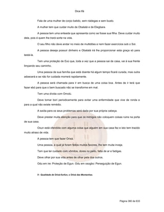 Dice Ifá
Página 380 de 633
Fala de uma mulher de corpo batido, sem nádegas e sem busto.
A mulher tem que cuidar muito de Obatalá e de Elegbara.
A pessoa tem uma enteada que apresenta como se fosse sua filha. Deve cuidar muito
dela, pois é quem lhe trará sorte na vida.
O seu filho não deve andar no meio de multidões e nem fazer exercícios sob o Sol.
A pessoa deseja possuir dinheiro e Obatalá irá lhe proporcionar esta graça só para
testá-la.
Tem uma proteção de Exú que, toda a vez que a pessoa sai de casa, vai à sua frente
limpando seu caminho.
Uma pessoa de sua família que está doente há algum tempo ficará curada, mas outra
adoecerá e se não for cuidada morrerá rapidamente.
A pessoa será chamada para ir em busca de uma coisa boa. Antes de ir terá que
fazer ebó para que o bem buscado não se transforme em mal.
Tem uma dívida com Omolú.
Deve tomar borí periodicamente para evitar uma enfermidade que vive de ronda e
para a qual não existe remédio.
A saída para os seus problemas será dada por sua própria cabeça.
Deve prestar muita atenção para que os inimigos não coloquem coisas ruins na porta
de sua casa.
Oxun está ofendida com alguma coisa que alguém em sua casa fez e isto tem trazido
muito atraso de vida.
A pessoa tem que fazer Orixá.
Uma pessoa, à qual já foram feitos muitos favores, lhe tem muita inveja.
Tem que ter cuidado com vômitos, dores no peito, falta de ar e fadigas.
Deve olhar por sua vida antes de olhar pela dos outros.
Odu em ire: Proteção de Egun. Odu em osogbo: Perseguição de Egun.
9 - Qualidade de Orixá-funfun, o Orixá das Montanhas.
 