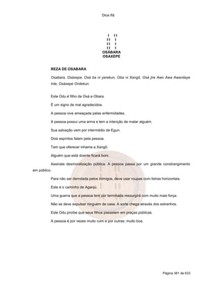 Dice Ifá
Página 381 de 633
I I I
I I I
I I I
I I I
OSÁBARA
OSAXEPE
REZA DE OSABARA
Osabara, Osáxepe, Osá ba ni yerekun, Oba ni Xangô, Osá jire Awo Awa Awanilaye
Inle, Osáxepe Onilekun.
Este Odu é filho de Osá e Obara.
É um signo de mal agradecidos.
A pessoa vive ameaçada pelas enfermidades.
A pessoa possui uma arma e tem a intenção de matar alguém.
Sua salvação vem por intermédio de Egun.
Dois espíritos falam pela pessoa.
Tem que oferecer inhame a Xangô.
Alguém que está doente ficará bom.
Assinala desmoralização pública. A pessoa passa por um grande constrangimento
em público.
Para não ser derrotada pelos inimigos, deve usar roupas com listras horizontais.
Este é o caminho de Aganjú.
Uma guerra que a pessoa tem por terminada ressurgirá com muito mais força.
Não se deve expulsar ninguém de casa. A sorte chega através dos estranhos.
Este Odu proíbe que seus filhos passeiem em praças públicas.
A pessoa é por vezes muito ruim e por outras; muito boa.
 