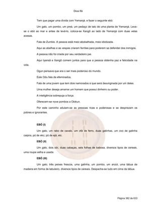 Dice Ifá
Página 382 de 633
Tem que pagar uma dívida com Yemanjá, e fazer o seguinte ebó:
Um galo, um pombo, um preá, um pedaço de talo de uma planta de Yemanjá. Leva-
se o ebó ao mar e antes de levá-lo, coloca-se Xangô ao lado de Yemanjá com duas velas
acesas.
Fala de Zumbis. A pessoa está meio abobalhada, meio idiotizada.
Aqui as abelhas e as vespas criaram ferrões para poderem se defender dos inimigos.
A pessoa não foi criada por seu verdadeiro pai.
Aqui Iyansã e Xangô comem juntos para que a pessoa obtenha paz e felicidade na
vida.
Ogun pensava que era o ser mais poderoso do mundo.
Este Odu fala de efeminados.
Fala de uma jovem que tem dois namorados e que será desvirginada por um deles.
Uma mulher deseja amarrar um homem que possui dinheiro ou poder.
A inteligência sobrepuja a força.
Oferecem-se nove pombos a Olokun.
Por este caminho adulam-se as pessoas ricas e poderosas e se desprezam os
pobres e ignorantes.
EBÓ (I)
Um galo, um rabo de cavalo, um ofá de ferro, duas galinhas, um ovo de galinha
caipira, pó de ekú, pó de ejá, etc.
EBÓ (II)
Um galo, dois obí, duas cabaças, seis folhas de babosa, diversos tipos de cereais,
uma roupa velha e usada.
EBÓ (III)
Um galo, três peixes frescos, uma galinha, um pombo, um anzol, uma tábua de
madeira em forma de tabuleiro, diversos tipos de cereais. Despacha-se tudo em cima da tábua.
 