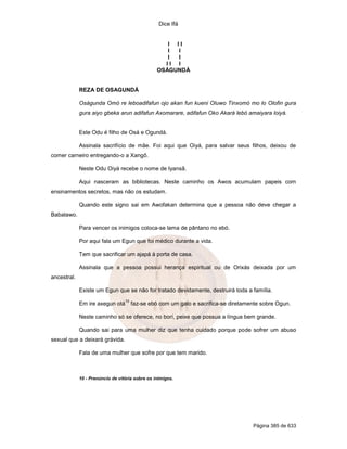 Dice Ifá
Página 385 de 633
I I I
I I
I I
I I I
OSÁGUNDÁ
REZA DE OSAGUNDÁ
Oságunda Omó re leboadifafun ojo akan fun kueni Oluwo Tinxomó mo lo Olofin gura
gura aiyo gbeka arun adifafun Axomarare, adifafun Oko Akará lebó amaiyara loiyá.
Este Odu é filho de Osá e Ogundá.
Assinala sacrifício de mãe. Foi aqui que Oiyá, para salvar seus filhos, deixou de
comer carneiro entregando-o a Xangô.
Neste Odu Oiyá recebe o nome de Iyansã.
Aqui nasceram as bibliotecas. Neste caminho os Awos acumulam papeis com
ensinamentos secretos, mas não os estudam.
Quando este signo sai em Awofakan determina que a pessoa não deve chegar a
Babalawo.
Para vencer os inimigos coloca-se lama de pântano no ebó.
Por aqui fala um Egun que foi médico durante a vida.
Tem que sacrificar um ajapá à porta de casa.
Assinala que a pessoa possui herança espiritual ou de Orixás deixada por um
ancestral.
Existe um Egun que se não for tratado devidamente, destruirá toda a família.
Em ire axegun otá
10
faz-se ebó com um galo e sacrifica-se diretamente sobre Ogun.
Neste caminho só se oferece, no borí, peixe que possua a língua bem grande.
Quando sai para uma mulher diz que tenha cuidado porque pode sofrer um abuso
sexual que a deixará grávida.
Fala de uma mulher que sofre por que tem marido.
10 - Prenúncio de vitória sobre os inimigos.
 