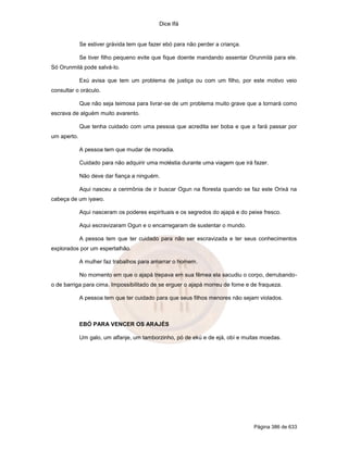 Dice Ifá
Página 386 de 633
Se estiver grávida tem que fazer ebó para não perder a criança.
Se tiver filho pequeno evite que fique doente mandando assentar Orunmilá para ele.
Só Orunmilá pode salvá-lo.
Exú avisa que tem um problema de justiça ou com um filho, por este motivo veio
consultar o oráculo.
Que não seja teimosa para livrar-se de um problema muito grave que a tornará como
escrava de alguém muito avarento.
Que tenha cuidado com uma pessoa que acredita ser boba e que a fará passar por
um aperto.
A pessoa tem que mudar de moradia.
Cuidado para não adquirir uma moléstia durante uma viagem que irá fazer.
Não deve dar fiança a ninguém.
Aqui nasceu a cerimônia de ir buscar Ogun na floresta quando se faz este Orixá na
cabeça de um iyawo.
Aqui nasceram os poderes espirituais e os segredos do ajapá e do peixe fresco.
Aqui escravizaram Ogun e o encarregaram de sustentar o mundo.
A pessoa tem que ter cuidado para não ser escravizada e ter seus conhecimentos
explorados por um espertalhão.
A mulher faz trabalhos para amarrar o homem.
No momento em que o ajapá trepava em sua fêmea ela sacudiu o corpo, derrubando-
o de barriga para cima. Impossibilitado de se erguer o ajapá morreu de fome e de fraqueza.
A pessoa tem que ter cuidado para que seus filhos menores não sejam violados.
EBÓ PARA VENCER OS ARAJÉS
Um galo, um alfanje, um tamborzinho, pó de ekú e de ejá, obí e muitas moedas.
 