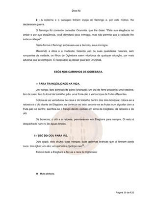 Dice Ifá
Página 39 de 633
2 - A codorna e o papagaio tinham inveja do flamingo e, por este motivo, lhe
declararam guerra.
O flamingo foi correndo consultar Orunmilá, que lhe disse: "Pela sua elegância no
andar e por sua eloqüência, você derrotará seus inimigos, mas não permita que a vaidade lhe
suba a cabeça!"
Desta forma o flamingo sobressaiu-se e derrotou seus inimigos.
Mantendo a ética e a modéstia; fazendo uso de suas qualidades naturais, sem
rompantes de vaidade, os filhos de Ogbebara saem vitoriosos de qualquer situação, por mais
adversa que se configure. É necessário se deixar guiar por Orunmilá.
EBÓS NOS CAMINHOS DE OGBEBARA.
I - PARA TRANQÜILIDADE NA VIDA.
Um frango; dois bonecos de pano (crianças); um ofá de ferro pequeno; uma ratoeira;
lixo de casa; lixo do local de trabalho; pão; uma fruta-pão e vários tipos de frutas diferentes.
Coloca-se as varreduras de casa e do trabalho dentro dos dois bonecos; coloca-se a
ratoeira e o ofá diante de Elegbara; os bonecos ao lado; arruma-se as frutas num alguidar com a
fruta-pão no centro; sacrifica-se o frango dando ejebale em cima de Elegbara, da ratoeira e do
ofá.
Os bonecos, o ofá e a ratoeira, permanecem em Elegbara para sempre. O resto é
despachado num rio de águas limpas.
II - EBÓ DO ODU PARA IRE.
Dois ajapá; dois akukó; duas frangas; duas galinhas brancas que já tenham posto
ovos; dois igbín; um ekú; um ejá tutu e opolopo owo
59
.
Tudo é dado a Elegbara e faz-se a reza de Ogbebara.
59 - Muito dinheiro.
 