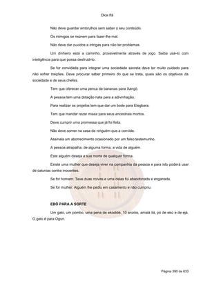 Dice Ifá
Página 390 de 633
Não deve guardar embrulhos sem saber o seu conteúdo.
Os inimigos se reúnem para fazer-lhe mal.
Não deve dar ouvidos a intrigas para não ter problemas.
Um dinheiro está a caminho, provavelmente através de jogo. Saiba usá-lo com
inteligência para que possa desfrutá-lo.
Se for convidada para integrar uma sociedade secreta deve ter muito cuidado para
não sofrer traições. Deve procurar saber primeiro do que se trata, quais são os objetivos da
sociedade e de seus chefes.
Tem que oferecer uma penca de bananas para Xangô.
A pessoa tem uma dotação nata para a adivinhação.
Para realizar os projetos tem que dar um bode para Elegbara.
Tem que mandar rezar missa para seus ancestrais mortos.
Deve cumprir uma promessa que já foi feita.
Não deve comer na casa de ninguém que a convide.
Assinala um aborrecimento ocasionado por um falso testemunho.
A pessoa atrapalha, de alguma forma, a vida de alguém.
Este alguém deseja a sua morte de qualquer forma.
Existe uma mulher que deseja viver na companhia da pessoa e para isto poderá usar
de calunias contra inocentes.
Se for homem: Teve duas noivas e uma delas foi abandonada e enganada.
Se for mulher: Alguém lhe pediu em casamento e não cumpriu.
EBÓ PARA A SORTE
Um galo, um pombo, uma pena de ekodidé, 10 anzóis, amalá ilá, pó de ekú e de ejá.
O galo é para Ogun.
 