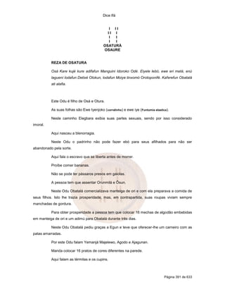 Dice Ifá
Página 391 de 633
I I I
I I I
I I
I I
OSATURÁ
OSAURE
REZA DE OSATURA
Osá Kare kujé kure adifafun Manguini Idoroko Odé. Eiyele lebó, ewe eri metá, enú
laguení lodafun Detixé Olokun, lodafun Moiye tinxomó Orotoponifé. Kaferefun Obatalá
ati alafia.
Este Odu é filho de Osá e Otura.
As suas folhas são Ewe Iyenjoko (corralinho) e ewe iye (Funtumia elastica).
Neste caminho Elegbara exibia suas partes sexuais, sendo por isso considerado
imoral.
Aqui nasceu a blenorragia.
Neste Odu o padrinho não pode fazer ebó para seus afilhados para não ser
abandonado pela sorte.
Aqui fala o escravo que se liberta antes de morrer.
Proíbe comer bananas.
Não se pode ter pássaros presos em gaiolas.
A pessoa tem que assentar Orunmilá e Ôsun.
Neste Odu Obatalá comercializava manteiga de ori e com ela preparava a comida de
seus filhos. Isto lhe trazia prosperidade, mas, em contrapartida, suas roupas viviam sempre
manchadas de gordura.
Para obter prosperidade a pessoa tem que colocar 16 mechas de algodão embebidas
em manteiga de ori e um adimú para Obatalá durante três dias.
Neste Odu Obatalá pediu graças a Egun e teve que oferecer-lhe um carneiro com as
patas amarradas.
Por este Odu falam Yemanjá Majelewo, Agodo e Ajagunan.
Manda colocar 16 pratos de cores diferentes na parede.
Aqui falam as térmitas e os cupins.
 