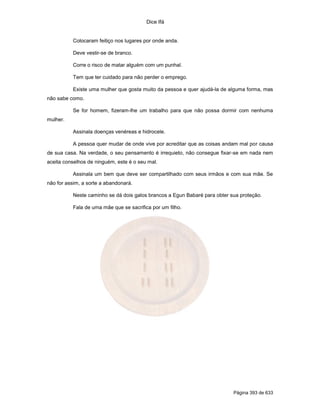 Dice Ifá
Página 393 de 633
Colocaram feitiço nos lugares por onde anda.
Deve vestir-se de branco.
Corre o risco de matar alguém com um punhal.
Tem que ter cuidado para não perder o emprego.
Existe uma mulher que gosta muito da pessoa e quer ajudá-la de alguma forma, mas
não sabe como.
Se for homem, fizeram-lhe um trabalho para que não possa dormir com nenhuma
mulher.
Assinala doenças venéreas e hidrocele.
A pessoa quer mudar de onde vive por acreditar que as coisas andam mal por causa
de sua casa. Na verdade, o seu pensamento é irrequieto, não consegue fixar-se em nada nem
aceita conselhos de ninguém, este é o seu mal.
Assinala um bem que deve ser compartilhado com seus irmãos e com sua mãe. Se
não for assim, a sorte a abandonará.
Neste caminho se dá dois galos brancos a Egun Babaré para obter sua proteção.
Fala de uma mãe que se sacrifica por um filho.
 