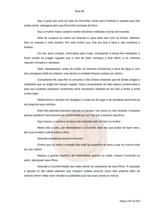 Dice Ifá
Página 397 de 633
Aqui a preá que vivia na casa de Orunmilá, comia seus inhames e aqueles que não
podia comer, estragava para que Orunmilá morresse de fome
Aqui a mulher mata o próprio marido de tantos maltratos e se faz de inocente.
Xelei se ocupava do cultivo de inhames e, para estar bem com os Orixás, oferecia-
lhes os maiores e mais bonitos. Por este motivo sua vida era boa e farta e não conhecia a
tristeza.
Um dia, seus inimigos, dominados pela inveja, começaram a lançar-lhe maldições, e
foram tantas as pragas rogadas que a vida de Xelei começou a ficar difícil, e os inhames
nasciam mirrados e rachados.
Xelei, desesperado, antes de colher os inhames encharcava a terra de água e com
isto conseguia colhê-los inteiros, mas devido à umidade ficavam podres por dentro.
Consultando Ifá, saiu-lhe na consulta o Odu Osaxe avisando que de tantas pragas e
maldições que os arajés lhe haviam rogado, toda a propriedade de Xilei estava contaminada e
para que pudesse prosperar novamente seria necessário desfazer-se de tudo e tentar a sorte
noutro lugar.
Desta forma o lavrador foi obrigado a mudar-se de lugar e de atividade para livrar-se
da inveja de seus vizinhos.
Este Odu assinala doenças internas no sangue, nos ossos ou nas vísceras. A pessoa
parece saudável mas encontra-se contaminada por um mal que a levará à sepultura.
Aqui nasceu o costume do sexo oral praticado pelo homem na mulher.
Neste Odu o pato, por desobedecer a Orunmilá, toda vez que acaba de fazer sexo,
tem que arrastar o pênis sobre a terra.
Assinala impotência sexual no homem.
Ensina que no verão a energia vital está na superfície da terra e que no inverno está
em seu interior.
Nasceu o grande sacrifício da maternidade quando as mães, mesmo morrendo no
parto, abençoam seus filhos.
Assinala a inconformidade das mães diante do casamento de seus filhos. A oposição
é gerada no fato delas saberem que ninguém poderá amá-los como elas próprias além de
sempre verem neles mais virtudes e qualidades que nas suas noivas ou noivos.
 