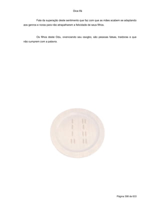 Dice Ifá
Página 398 de 633
Fala da superação deste sentimento que faz com que as mães acabem se adaptando
aos genros e noras para não atrapalharem a felicidade de seus filhos.
Os filhos deste Odu, vivenciando seu osogbo, são pessoas falsas, traidoras e que
não cumprem com a palavra.
 