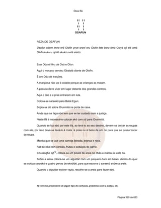 Dice Ifá
Página 399 de 633
I I I I
I I
I I I
I I
OSAFUN
REZA DE OSAFUN
Osafun obere imiro eró Olofin yeye oroni eru Olofin tete beru omó Oloyá eji elê omó
Olofin kukuru oji ilê akukó metá elebó.
Este Odu é filho de Osá e Ofun.
Aqui o macaco vendeu Obatalá diante de Olofin.
É um Odu de traições.
A mariposa não vai à cidade porque as crianças as matam.
A pessoa deve viver em lugar distante dos grandes centros.
Aqui o cão e a preá entraram em luta.
Coloca-se saraekó para Babá Egun.
Sopra-se otí sobre Orunmilá na porta de casa.
Ainda que se faça ebó tem que se ter cuidado com a justiça.
Neste Ifá é necessário colocar ekó com otí para Orunmilá.
Quando se faz ebó por este Ifá, ao levá-lo ao seu destino, devem-se deixar as roupas
com ele, por isso deve-se levá-lo à mata, à praia ou à beira de um rio para que se possa trocar
de roupa.
Manda que se use uma camisa listrada, branca e roxa.
Faz-se ebó com cereais, frutas e pedaços de carne.
Em osogbo ejó
12
, coloca-se um pouco de areia no chão e marca-se este Ifá.
Sobre a areia coloca-se um alguidar com um pequeno furo em baixo, dentro do qual
se coloca saraekó e quatro penas de ekodidé, para que escorra o saraekó sobre a areia.
Quando o alguidar estiver vazio, recolhe-se a areia para fazer ebó.
12- Um mal proveniente de algum tipo de confusão, problemas com a justiça, etc.
 