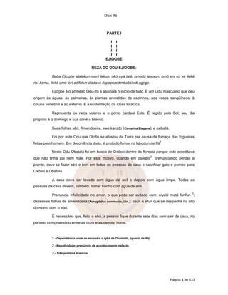 Dice Ifá
Página 4 de 633
PARTE I
I I
I I
I I
I I
EJIOGBE
REZA DO ODU EJIOGBE:
Baba Ejiogbe alalekun moni lekun, okó ayá lalá, omodú aboxun, omó eni ko xé ileké
rixí kamu, ileké omó lorí adifafun aladaxe ilapaporo timbabeledi agogo.
Ejiogbe é o primeiro Odu-Ifá e assinala o início de tudo. É um Odu masculino que deu
origem às águas, às palmeiras, às plantas revestidas de espinhos, aos vasos sangüíneos, à
coluna vertebral e ao externo. É a sustentação da caixa torácica.
Representa os raios solares e o ponto cardeal Este. É regido pelo Sol; seu dia
propício é o domingo e sua cor é o branco.
Suas folhas são: Amendoeira, ewe karodo (Comelina Elegans); e oxibatá.
Foi por este Odu que Olofin se afastou da Terra por causa da fumaça das fogueiras
feitas pelo homem. Em decorrência disto, é proibido fumar no Igbodun de Ifá
1
Neste Odu Obatalá foi em busca de Oxóssi dentro da floresta porque este acreditava
que não tinha pai nem mãe. Por este motivo, quando em osogbo
2
, prenunciando perdas e
pranto, deve-se fazer ebó e borí em todas as pessoas da casa e sacrificar galo e pombo para
Oxóssi e Obatalá.
A casa deve ser lavada com água de anil e depois com água limpa. Todas as
pessoas da casa devem, também, tomar banho com água de anil.
Prenuncia infelicidade no amor, o que pode ser evitado com: eiyelé metá funfun
3
;
dezesseis folhas de amendoeira (Amygdalus communis, Lin.); osun e efun que se despacha no alto
do morro com o ebó.
É necessário que, feito o ebó, a pessoa fique durante sete dias sem sair de casa, no
período compreendido entre as doze e as dezoito horas.
1 - Dependência onde se encontra o igbá de Orunmilá, (quarto de Ifá)
2 - Negatividade, prenúncio de acontecimento nefasto.
3 - Três pombos brancos.
 