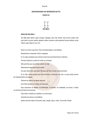 Dice Ifá
Página 401 de 633
DESVENDANDO OS SEGREDOS DE IFÁ
PARTE XI
I I I I
I I
I I I I
I I I I
IKÁ MEJI
REZA DE IKÁ MEJI
Iká Meji Igbo Ejioko ogué enegue okpague ede meji obede meji okunin iyebre ebó
eiyé afuku xuorere adafun gbalami alafun arokoko orabo gbameli koruje elebute orubo
Oyeku xigui afiyere xeun aro.
Este é um Odu masculino, filho de Katienadebú e de Katiebú.
Representa a serpente mítica e sagrada.
É um signo perigoso que sempre preconiza acontecimentos violentos.
Provoca abortos e costuma matar as crianças.
Não permite que seus filhos caiam na vida.
Representa segurança para o Awo.
Os seus filhos têm que fazer Ifá para que não morram precocemente.
É um Odu muito quente que busca sempre a frescura, por isto, os seus ebós devem
ser despachados nas águas.
Oferece-se adimú às águas dos rios.
Sua folha litúrgica é a folha da beterraba.
Aqui nasceram os répteis, as tartarugas, os tecidos, as maldades, as ancas, e todos
os animais providos de escamas.
Aqui foram criadas as costelas e as clavículas.
Assinala bruxarias e armadilhas.
Neste caminho falam Oxumarê, Ibeji, Xangô, Ogun, Iroko, Orunmilá e Nanã.
 