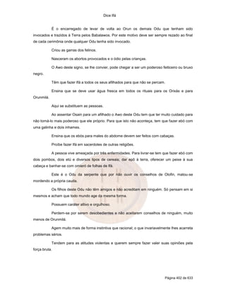 Dice Ifá
Página 402 de 633
É o encarregado de levar de volta ao Orun os demais Odu que tenham sido
invocados e trazidos à Terra pelos Babalawos. Por este motivo deve ser sempre rezado ao final
de cada cerimônia onde qualquer Odu tenha sido invocado.
Criou as garras dos felinos.
Nasceram os abortos provocados e o ódio pelas crianças.
O Awo deste signo, se lhe convier, pode chegar a ser um poderoso feiticeiro ou bruxo
negro.
Têm que fazer Ifá a todos os seus afilhados para que não se percam.
Ensina que se deve usar água fresca em todos os rituais para os Orixás e para
Orunmilá.
Aqui se substituem as pessoas.
Ao assentar Osain para um afilhado o Awo deste Odu tem que ter muito cuidado para
não torná-lo mais poderoso que ele próprio. Para que isto não aconteça, tem que fazer ebó com
uma galinha e dois inhames.
Ensina que os ebós para males do abdome devem ser feitos com cabaças.
Proíbe fazer Ifá em sacerdotes de outras religiões.
A pessoa vive ameaçada por três enfermidades. Para livrar-se tem que fazer ebó com
dois pombos, dois etú e diversos tipos de cereais; dar epô à terra, oferecer um peixe à sua
cabeça e banhar-se com omieró de folhas de Ifá.
Este é o Odu da serpente que por não ouvir os conselhos de Olofin, matou-se
mordendo a própria cauda.
Os filhos deste Odu não têm amigos e não acreditam em ninguém. Só pensam em si
mesmos e acham que todo mundo age da mesma forma.
Possuem caráter altivo e orgulhoso.
Perdem-se por serem desobedientes e não aceitarem conselhos de ninguém, muito
menos de Orunmilá.
Agem muito mais de forma instintiva que racional; o que invariavelmente lhes acarreta
problemas sérios.
Tendem para as atitudes violentas e querem sempre fazer valer suas opiniões pela
força bruta.
 