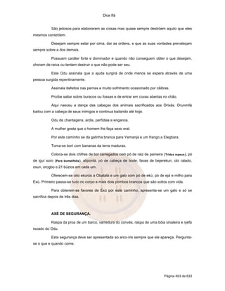 Dice Ifá
Página 403 de 633
São jeitosos para elaborarem as coisas mas quase sempre destróem aquilo que eles
mesmos constróem.
Desejam sempre estar por cima, dar as ordens, e que as suas vontades prevaleçam
sempre sobre a dos demais.
Possuem caráter forte e dominador e quando não conseguem obter o que desejam,
choram de raiva ou tentam destruir o que não pode ser seu.
Este Odu assinala que a ajuda surgirá de onde menos se espera através de uma
pessoa surgida repentinamente.
Assinala defeitos nas pernas e muito sofrimento ocasionado por cãibras.
Proíbe saltar sobre buracos ou fossas e de entrar em covas abertas no chão.
Aqui nasceu a dança das cabeças dos animais sacrificados aos Orixás. Orunmilá
bailou com a cabeça de seus inimigos e continua bailando até hoje.
Odu de chantagens, ardis, perfídias e enganos.
A mulher gosta que o homem lhe faça sexo oral.
Por este caminho se dá galinha branca para Yemanjá e um frango a Elegbara.
Toma-se borí com bananas da terra maduras.
Coloca-se dois chifres de boi carregados com pó de raiz de paineira (Tridax repeus), pó
de iguí soro (Pera bumelifolia), atiponlá, pó de cabeça de bode, favas de bejerekun, obí ralado,
osun, orogbo e 21 búzios em cada um.
Oferecem-se oito ekurús a Obatalá e um galo com pó de ekú, pó de ejá e milho para
Exú. Primeiro passa-se tudo no corpo e mais dois pombos brancos que são soltos com vida.
Para obterem-se favores de Exú por este caminho, apresenta-se um galo e só se
sacrifica depois de três dias.
AXÉ DE SEGURANÇA.
Raspa da proa de um barco, varredura do convés, raspa de uma bóia sinaleira e iyefá
rezado do Odu.
Esta segurança deve ser apresentada ao arco-íris sempre que ele apareça. Pergunta-
se o que e quando come.
 
