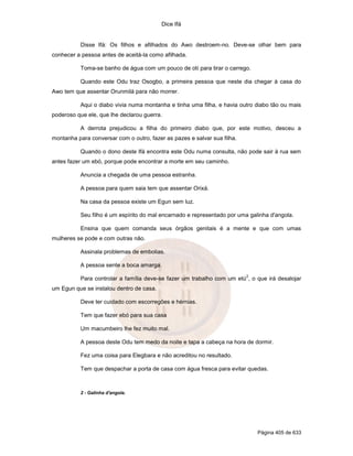 Dice Ifá
Página 405 de 633
Disse Ifá: Os filhos e afilhados do Awo destroem-no. Deve-se olhar bem para
conhecer a pessoa antes de aceitá-la como afilhada.
Toma-se banho de água com um pouco de otí para tirar o carrego.
Quando este Odu traz Osogbo, a primeira pessoa que neste dia chegar à casa do
Awo tem que assentar Orunmilá para não morrer.
Aqui o diabo vivia numa montanha e tinha uma filha, e havia outro diabo tão ou mais
poderoso que ele, que lhe declarou guerra.
A derrota prejudicou a filha do primeiro diabo que, por este motivo, desceu a
montanha para conversar com o outro, fazer as pazes e salvar sua filha.
Quando o dono deste Ifá encontra este Odu numa consulta, não pode sair à rua sem
antes fazer um ebó, porque pode encontrar a morte em seu caminho.
Anuncia a chegada de uma pessoa estranha.
A pessoa para quem saia tem que assentar Orixá.
Na casa da pessoa existe um Egun sem luz.
Seu filho é um espírito do mal encarnado e representado por uma galinha d'angola.
Ensina que quem comanda seus órgãos genitais é a mente e que com umas
mulheres se pode e com outras não.
Assinala problemas de embolias.
A pessoa sente a boca amarga.
Para controlar a família deve-se fazer um trabalho com um etú
2
, o que irá desalojar
um Egun que se instalou dentro de casa.
Deve ter cuidado com escorregões e hérnias.
Tem que fazer ebó para sua casa
Um macumbeiro lhe fez muito mal.
A pessoa deste Odu tem medo da noite e tapa a cabeça na hora de dormir.
Fez uma coisa para Elegbara e não acreditou no resultado.
Tem que despachar a porta de casa com água fresca para evitar quedas.
2 - Galinha d'angola.
 