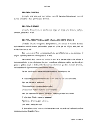 Dice Ifá
Página 407 de 633
EBÓ PARA DINHEIRO
Um galo, uma faca nova com bainha, ewe nijé (Partenium histerophorus), ewe uró
(sálvia), um cabrito e duas galinhas para Orunmilá.
EBÓ PARA O HOMEM
Um galo, dois pombos, os sapatos que calça, um tenaz, uma tesoura, agulhas,
alfinetes, pó de ekú e de ejá.
EBÓ PARA RESOLVER QUALQUER SITUAÇÃO POR ESTE CAMINHO
Um bode, um galo, uma galinha d'angola branca, uma cabeça de madeira, diversos
tipos de cereais, muitas moedas, pano branco, pó de ekú, pó de ejá, obí, orogbo, ataré, fava de
aridan, efun, osun e uáji.
Este ebó; deve ser feito numa casa que tenha quintal de terra e na sua confecção é
exigida a presença do maior número possível de Awo.
Terminado o ebó, cava-se um buraco na terra e ali são sacrificados os animais e
depositados todos os ingredientes do ebó, com exceção da cabeça de madeira que deverá ser
posta no igbá de Xangô ou de Orunmilá. Quando fica determinado que deva ficar com Orunmilá,
deve-se observar o procedimento anteriormente descrito.
Se tiver que ficar com Xangô, tem que comer dois etú junto com ele.
A pessoa não pode comer na casa dos outros para não cair numa armadilha.
Tem que dar graças à Yemanjá.
Não pode pisar em cobras vivas ou mortas.
Um escândalo lhe trará inúmeros aborrecimentos.
Tem que prestar muita atenção aonde pisa para não pisar em macumbas.
A folha deste Odu é o ewe aiyo (Guacalote).
Agarre-se a Orunmilá, para salvar-se.
Vale mais o jeito que a força.
A pessoa tem muitos inimigos onde trabalha porque graças à sua inteligência realiza
coisas que outros não podem fazer.
 