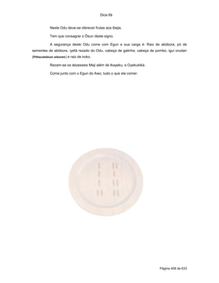 Dice Ifá
Página 408 de 633
Neste Odu deve-se oferecer frutas aos Ibejis.
Tem que consagrar o Ôsun deste signo.
A segurança deste Odu come com Egun e sua carga é: Raiz de abóbora, pó de
sementes de abóbora, iyefá rezado do Odu, cabeça de galinha, cabeça de pombo, iguí orudan
(Pithecolobium arborem) e raiz de iroko.
Rezam-se os dezesseis Meji além de Ikayeku, e Oyekubiká.
Come junto com o Egun do Awo, tudo o que ele comer.
 