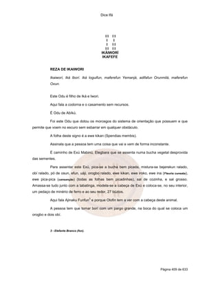 Dice Ifá
Página 409 de 633
I I I I
I I
I I I
I I I I
IKÁIWORÍ
IKAFEFE
REZA DE IKAIWORI
Ikaiworí, Iká Iborí. Iká Ioguifun, maferefun Yemanjá, adifafun Orunmilá, maferefun
Oxun.
Este Odu é filho de Iká e Iwori.
Aqui fala a codorna e o casamento sem recursos.
É Odu de Abíkú.
Foi este Odu que dotou os morcegos do sistema de orientação que possuem e que
permite que voem no escuro sem esbarrar em qualquer obstáculo.
A folha deste signo é a ewe kikan (Spendias membis).
Assinala que a pessoa tem uma coisa que vai e vem de forma inconstante.
É caminho de Exú Mabinú, Elegbara que se assenta numa bucha vegetal desprovida
das sementes.
Para assentar este Exú, pica-se a bucha bem picada, mistura-se bejerekun ralado,
obí ralado, pó de osun, efun, uáji, orogbo ralado, ewe kikan, ewe iroko, ewe ina (Fleuria cuneata),
ewe pica-pica (cansanção) (todas as folhas bem picadinhas), sal de cozinha, e sal grosso.
Amassa-se tudo junto com a tabatinga, modela-se a cabeça de Exú e coloca-se, no seu interior,
um pedaço de minério de ferro e ao seu redor, 27 búzios.
Aqui fala Ajinaku Funfun
3
e porque Olofin tem a ver com a cabeça deste animal.
A pessoa tem que tomar borí com um pargo grande, na boca do qual se coloca um
orogbo e dois obí.
3 - Elefante Branco (fon).
 