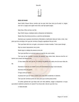 Dice Ifá
Página 411 de 633
I I I
I I I
I I I I
I I I
IKADI
REZA DE IKADI
Ikadi Olofin Olowá Olorun simifun ejó ma kpé intori tiwo tixé eji afi wobú ni, bogbo
eran ati ni, bogbo eran egbé moré niwo unjé lejó aijaré bogbo.
Este Odu é filho de Iká e de Odi.
Aqui Olofin lançou maldição sobre a Serpente da Sabedoria.
Neste Odu Orunmilá encontrou o caminho da felicidade.
Assinala que a pessoa encontrará a felicidade e desfrutará dela por toda a vida, mas
para que isto aconteça, tem que dar comida a Xangô e agradecer-lhe por tudo.
Tem que fazer ebó com um galo, uma perua e muitas moedas. Tudo é para Xangô.
Aqui os ossos repousaram nas covas.
Neste signo a cabeça da pessoa come etú.
Tem que sacrificar um carneiro para um espírito de uma mulher.
Tem que se dar comida à sombra da pessoa, mas antes disto, deve-se dar-lhe um
banho com omieró de folhas de Ifá.
O Awo deste Odu tem que ter 16 crânios de galinha em cada uma de suas mãos de
Ifá.
Assinala a morte de um chefe ou de uma autoridade de cargo muito elevado.
Assinala clima de guerra.
O fogo come por baixo.
A pessoa tem que ter muito cuidado para não sofrer acidentes no trânsito.
Tem que dar comida à porta de casa para que a sorte possa entrar.
A mulher grávida tem que fazer ebó com três abelhas, rasgar e despachar a roupa
que estiver vestindo e amarrar um xaworo
4
na cintura até o dia em que der à luz.
4 - Guizo de metal.
 