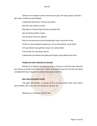Dice Ifá
Página 412 de 633
Coloca-se uma cabaça na porta e amarra-se um galo num lugar qualquer. Quando o
galo cantar, sacrifica-se para Elegbara.
O significado deste Odu é: Cinturão que aperta.
Aqui fala o pau-marfim e a sarça.
Este signo é a brasa do fogo de todos os demais Odu.
Aqui as árvores perdem a resina.
Tem que fazer Orixá com urgência.
Fala de uma doença que provoca picadas pelo corpo e que leva à morte.
Confirma a reencarnação da pessoa que, em sua vida anterior, era de Odiká.
Tem que oferecer duas galinhas a Egun num campo aberto.
O borí é feito com dois peixes frescos.
A pessoa tem que oferecer dois galos para Xangô e duas galinhas para Oxun.
TRABALHO PARA VENCER OS ARAJÉS.
Acende-se um fogareiro de brasas de carvão e coloca-se na porta de casa. Abana-se
bem até que as brasas fiquem bem vivas e então, vai-se jogando água por cima até que fiquem
completamente frias. Enquanto vai saindo fumaça reza-se este Odu.
EBO PARA ADQUIRIR PODER
Três galos, três abelhas, um pedaço de forro de uma cadeira velha, pano branco,
pano vermelho, efun, osun, obí, pó de ejá, pó de ekú, epô, etc.
Oferece-se um inhame ao chão da casa.
 