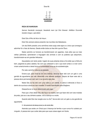 Dice Ifá
Página 413 de 633
I I I
I I
I I I I
I I I I
IKAIROSUN
IKAROSO
REZA DE IKAROSUN
Ikaroso Ikarabolá meniyeyé, Ikarabolá meni Iyá Omi Kesesé. Adifafun Orunmilá
barabá niregun, opá elebó.
Este Odu é filho de Iká e de Irosun.
Este Odu sempre estava presente nas reuniões dos Babalawos.
Um dia Olofin presidiu uma cerimônia onde surgiu este signo e o único que conseguiu
adivinhar foi o Awo de Ikaroso. Desde então todos os Awo têm que ter Ôsun.
Neste caminho os homens se transformaram em gigantes, mais altos que as mais
velhas palmeiras, aprenderam a linguagem dos animais e com os poderes que adquiriram,
transformaram-se em grandes feiticeiros.
Assustados com tanto poder, fugiam de suas próprias obras e foi então que a folha do
bem, pegando-os pelos cabelos, fez com que voltassem a ser o que eram antes e a viver como
viviam anteriormente e desta forma a humanidade livrou-se da autodestruição.
Por este caminho volta-se ao passado.
Ensina que, para livrar-se de uma doença, deve-se fazer ebó com um galo e uma
garrafa de aguardente que são oferecidos uma estrada qualquer. Depois de fazer este ebó a
pessoa deve permanecer sem sair à rua durante sete dias.
Neste Odu se faz ebó com uma cabra e um cabrito. A cabra é oferecida à Oxun e
dentro de sua boca coloca-se cem moedas. O bode é sacrificado para Elegbara.
Despacha-se no local determinado pelo jogo.
Para que o Awo deste Odu não fique na miséria, tem que fazer ebó com seis moedas
de prata, pois se o seu dinheiro acabar, virá a doença e a morte.
Quando este Odu traz osogbo arun ou Ikú
5
, faz-se ebó com um galo e uma garrafa de
aguardente.
5 - Um prenúncio de doença (arun) ou de morte (Ikú).
Assinala que existe um Orixá que é herança de família e que nunca foi cuidado por
ninguém. A pessoa tem que cuidar dele para que suas coisas sigam em frente.
 