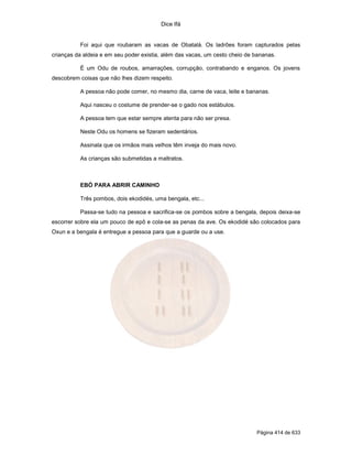 Dice Ifá
Página 414 de 633
Foi aqui que roubaram as vacas de Obatalá. Os ladrões foram capturados pelas
crianças da aldeia e em seu poder existia, além das vacas, um cesto cheio de bananas.
É um Odu de roubos, amarrações, corrupção, contrabando e enganos. Os jovens
descobrem coisas que não lhes dizem respeito.
A pessoa não pode comer, no mesmo dia, carne de vaca, leite e bananas.
Aqui nasceu o costume de prender-se o gado nos estábulos.
A pessoa tem que estar sempre atenta para não ser presa.
Neste Odu os homens se fizeram sedentários.
Assinala que os irmãos mais velhos têm inveja do mais novo.
As crianças são submetidas a maltratos.
EBÓ PARA ABRIR CAMINHO
Três pombos, dois ekodidés, uma bengala, etc...
Passa-se tudo na pessoa e sacrifica-se os pombos sobre a bengala, depois deixa-se
escorrer sobre ela um pouco de epô e cola-se as penas da ave. Os ekodidé são colocados para
Oxun e a bengala é entregue a pessoa para que a guarde ou a use.
 