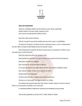 Dice Ifá
Página 415 de 633
I I I I
I I I
I I I
I I I
IKÁWÓNRIN
IKAWANÍ
REZA DE IKAWONRIN
Ikawónrin, Iká Wáwá adifafun Iká Odi ofuneke ounkó, akukó, eiyelé lebó.
Ikáwani lodafun Orunmilá, lodafun Iyalode ati omó.
Arun marore obí meji kaferefun Olokun ati Exú.
Este Odu é filho de Iká e Owónrin.
Fala de uma guerra que precisa acabar para que reine a paz e a cordialidade.
Os filhos de Yemanjá e os Filhos de Oxun mantinham entre si, sem o conhecimento
de suas mães, uma guerra pela disputa de que era superior a quem.
Para evitar guerras a pessoa não deve se preocupar se o que possui é melhor ou pior
que aquilo que os outros possuem.
Este Odu proíbe seus filhos de comerem milho.
Recomenda-lhes viver bem com todo o mundo, pois a guerra só lhes traz prejuízos.
Não podem discutir com ninguém.
Aqui nasceram as unhas das mãos e dos pés.
É um signo de enganos que indica falsos carinhos que ocultam maldades e ódios.
Aqui nasceu o ditado: O ódio é uma espécie de carinho.
Assinala falta de consideração.
Os filhos deste Odu têm a cabeça muito grande e poderosa.
Coloca-se um desnucador
6
em Ogun e marfim em Oxóssi.
As cabeças das pessoas deste Odu não podem receber sangue de nenhum animal.
Esta é a sua mais grave interdição e seu maior tabu.
6 - Instrumento utilizado no abate da rez. Funciona ao ser introduzido na nuca do animal.
Fala de três qualidades de Orixá-Funfun: Talabí, Salakó e Talade.
 