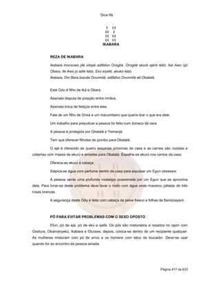 Dice Ifá
Página 417 de 633
I I I
I I I
I I I I
I I I I
IKABARA
REZA DE IKABARA
Ikabara monxowo jilé xilopé adifafun Orogbé. Orogbé ekuré ejéré lebó. Iká Awo ojó
Obara. Ile Awo jo adié lebó. Exú eiyelé, akukó lebó.
Ikabara, Oni Bara losode Orunmilá, adifafun Orunmilá ati Obatalá.
Este Odu é filho de Iká e Obara.
Assinala disputa de posição entre irmãos.
Assinala troca de feitiços entre eles.
Fala de um filho de Orixá e um macumbeiro que queria tirar o que era dele.
Um trabalho para prejudicar a pessoa foi feito num boneco de cera.
A pessoa é protegida por Obatalá e Yemanjá.
Tem que oferecer filhotes de pombo para Obatalá.
O ejé é oferecido às quatro esquinas próximas de casa e as carnes são cozidas e
cobertas com massa de ekurú e arriadas para Obatalá. Espalha-se ekurú nos cantos da casa.
Oferece-se ekurú à cabeça.
Salpica-se água com perfume dentro de casa para expulsar um Egun obsessor.
A pessoa sente uma profunda nostalgia ocasionada por um Egun que se aproxima
dela. Para livrar-se deste problema deve lavar o rosto com água onde macerou pétalas de três
rosas brancas.
A segurança deste Odu é feita com cabeça de peixe fresco e folhas de flamboayant.
PÓ PARA EVITAR PROBLEMAS COM O SEXO OPOSTO
Efun, pó de ejá, pó de ekú e iyefá. Os pós são misturados e rezados no opon com
Oxetura, Okanranyekú, Ikábara e Oturaxe, depois, coloca-se dentro de um recipiente qualquer.
As mulheres misturam com pó de arroz e os homens com talco de toucador. Deve-se usar
quando for ao encontro da pessoa amada.
 