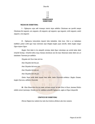 Dice Ifá
Página 42 de 633
I I
I I
I I
I I I
OGBEGUNDÁ
OGBEYONO
REZAS DE OGBEYONU.
I - Ogbeyonu aiya adê mowaye orenio laiye adifafun Oduduwa wa iyenifá owaye
Oduduwa Ikú seguere, aru seguere, ofo seguere, ejó seguere, ogu seguere, onilú seguere, axelú
seguere, ona seguere.
II - Ogbeyonu kukunduku laiyami leke bebeleke. Ieke toxe. Oxá a un babalawo
lodifafun yokan onifá ogui miyo olomowo aiye Elegba bogbo yeye otonifa, ideilu bogbo ixegui
Ogun loiyeni Ogun.
Bogbo Oxá ileké lo bo eleiyefá omoloju ileké Egun obonleiye oju erinlá bebe ileké
inhanfá foroloju. Inhanfá koferu boyu farawa otoniboxe ara Ikú taxo Naranara bebe ileké ara un
babalawo Taranara jun adifafun.
Oluyebe obí Orun Awo obí ina
Awo Oluyebe lobi Ikú jun,
Awo Oluyebe lobi arun jun,
Awo Oluyebe lobi ejó jun,
Awo Oluyebe lobi ofo jun.
Okolo Yeye enifá ileké loyeye Awo ileké, bebe Orunmilá enifekun. Bogbo Oxawe,
bogbo Oxá ena, adifafun Orunmilá.
III - Oba Olosa lofun ko mo meta, ati kere omoni, ati lele Omo ni Oxun, berewa Olofun
okikilo omoni Iyemanja, Onisiko eni ku, adifafun omonifá Ogbeyuno, agba ori Egun loleyenifá.
CÂNTICO DE OGBEYONU
Efunxe Najara kun sebere kun abo ikun botono afirekun abo ikun xewere.
 