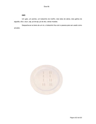 Dice Ifá
Página 423 de 633
EBÓ
Um galo, um pombo, um botezinho de marfim, dois talos de sálvia, dois galhos de
algodão, efun, osun, uáji, pó de ejá, pó de ekú, várias moedas.
Despacha-se na beira de um rio, o botezinho fica com a pessoa para ser usado como
amuleto.
 