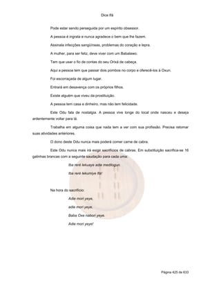 Dice Ifá
Página 425 de 633
Pode estar sendo perseguida por um espírito obsessor.
A pessoa é ingrata e nunca agradece o bem que lhe fazem.
Assinala infecções sangüíneas, problemas do coração e lepra.
A mulher, para ser feliz, deve viver com um Babalawo.
Tem que usar o fio de contas do seu Orixá de cabeça.
Aqui a pessoa tem que passar dois pombos no corpo e oferecê-los à Oxun.
Foi escorraçada de algum lugar.
Entrará em desavença com os próprios filhos.
Existe alguém que viveu da prostituição.
A pessoa tem casa e dinheiro, mas não tem felicidade.
Este Odu fala de nostalgia. A pessoa vive longe do local onde nasceu e deseja
ardentemente voltar para lá.
Trabalha em alguma coisa que nada tem a ver com sua profissão. Precisa retomar
suas atividades anteriores.
O dono deste Odu nunca mais poderá comer carne de cabra.
Este Odu nunca mais irá exigir sacrifícios de cabras. Em substituição sacrifica-se 16
galinhas brancas com a seguinte saudação para cada uma:
Iba reré lekuaye adie medilogun.
Iba reré lekumiye Ifá!
Na hora do sacrifício:
Adie mori yeye,
adie mori yeye,
Baba Oxe nabori yeye.
Adie mori yeye!
 