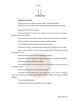 Dice Ifá
Página 426 de 633
I I I I
I I I
I I I
I I I I
IKÁTURUKPON
REZA DE IKA TRUPON
Ikatrupon kukuté kukú adifafun Orunmilá, adifafun Olá Niká, eiyelé lebó.
Erí iguin axó inkí inlá umbejá marora enibi inká botilá kaferefun Xangô ati Yemanjá.
Este Odu é filho de Osá e Oturukpon.
Para que tudo siga em frente de forma positiva, tem que dar comida à Orunmilá e
pedir-lhe que abra os caminhos.
A pessoa praticou uma má ação e deve ter cuidado para não se meter em encrencas.
Deve ter cuidado com um engano que produziu ou deseja produzir.
Tem que agradar seu Orixá para que não lhe vire as costas.
Pode acertar na loteria, mas para que isto aconteça tem que fazer ebó com um galo.
Neste caminho soltaram os cães contra Orunmilá que para defender-se teve que
subir num pé de louro.
Neste Odu nasce um Orixá Funfun chamado Babá Arixogun.
Ensina que os homens não devem comer as carnes de animais mortos naturalmente.
Assinala fogo uterino e problema na barriga.
Para acalmar o fogo uterino, prepara-se um pó com folhas de louro que deve ser
polvilhado na vagina.
Arriam-se três carás para Exú nos pés de um loureiro.
O pó deste Odu tanto serve para o bem quanto para o mal. É feito com raspa de
tronco e de raiz de loureiro e ataré em pó. Depois de rezado no tabuleiro, fica sempre diante de
Elegbara.
Tem que assentar Oduduwa.
A pessoa sofre do peito em decorrência de seu mau gênio.
 