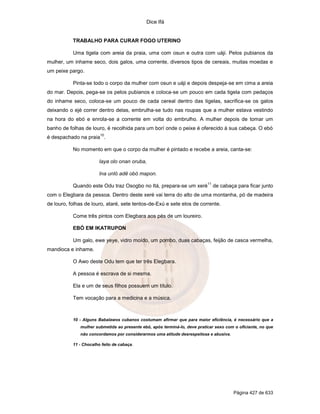 Dice Ifá
Página 427 de 633
TRABALHO PARA CURAR FOGO UTERINO
Uma tigela com areia da praia, uma com osun e outra com uáji. Pelos pubianos da
mulher, um inhame seco, dois galos, uma corrente, diversos tipos de cereais, muitas moedas e
um peixe pargo.
Pinta-se todo o corpo da mulher com osun e uáji e depois despeja-se em cima a areia
do mar. Depois, pega-se os pelos pubianos e coloca-se um pouco em cada tigela com pedaços
do inhame seco, coloca-se um pouco de cada cereal dentro das tigelas, sacrifica-se os galos
deixando o ejé correr dentro delas, embrulha-se tudo nas roupas que a mulher estava vestindo
na hora do ebó e enrola-se a corrente em volta do embrulho. A mulher depois de tomar um
banho de folhas de louro, é recolhida para um borí onde o peixe é oferecido à sua cabeça. O ebó
é despachado na praia
10
.
No momento em que o corpo da mulher é pintado e recebe a areia, canta-se:
Iaya olo onan oruba,
Ina unló adê obó mapon.
Quando este Odu traz Osogbo no Itá, prepara-se um xeré
11
de cabaça para ficar junto
com o Elegbara da pessoa. Dentro deste xeré vai terra do alto de uma montanha, pó de madeira
de louro, folhas de louro, ataré, sete tentos-de-Exú e sete elos de corrente.
Come três pintos com Elegbara aos pés de um loureiro.
EBÓ EM IKATRUPON
Um galo, ewe yeye, vidro moído, um pombo, duas cabaças, feijão de casca vermelha,
mandioca e inhame.
O Awo deste Odu tem que ter três Elegbara.
A pessoa é escrava de si mesma.
Ela e um de seus filhos possuem um título.
Tem vocação para a medicina e a música.
10 - Alguns Babalawos cubanos costumam afirmar que para maior eficiência, é necessário que a
mulher submetida ao presente ebó, após terminá-lo, deve praticar sexo com o oficiante, no que
não concordamos por considerarmos uma atitude desrespeitosa e abusiva.
11 - Chocalho feito de cabaça.
 