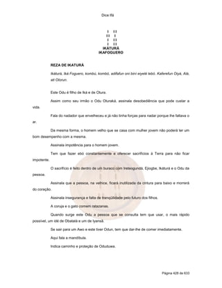 Dice Ifá
Página 428 de 633
I I I
I I I
I I I
I I I
IKÁTURÁ
IKAFOGUERO
REZA DE IKATURÁ
Ikáturá, Iká Foguero, kombú, kombó, adifafun oni biní eiyelé lebó. Kaferefun Oiyá, Alá,
ati Olorun.
Este Odu é filho de Iká e de Otura.
Assim como seu irmão o Odu Oturaká, assinala desobediência que pode custar a
vida.
Fala do nadador que envelheceu e já não tinha forças para nadar porque lhe faltava o
ar.
Da mesma forma, o homem velho que se casa com mulher jovem não poderá ter um
bom desempenho com a mesma.
Assinala impotência para o homem jovem.
Tem que fazer ebó constantemente e oferecer sacrifícios à Terra para não ficar
impotente.
O sacrifício é feito dentro de um buraco com Ireteogundá, Ejiogbe, Ikáturá e o Odu da
pessoa.
Assinala que a pessoa, na velhice, ficará inutilizada da cintura para baixo e morrerá
do coração.
Assinala insegurança e falta de tranqüilidade pelo futuro dos filhos.
A coruja e o gato comem ratazanas.
Quando surge este Odu a pessoa que se consulta tem que usar, o mais rápido
possível, um idé de Obatalá e um de Iyansã.
Se sair para um Awo e este tiver Odun, tem que dar-lhe de comer imediatamente.
Aqui fala a mandíbula.
Indica caminho e proteção de Oduduwa.
 