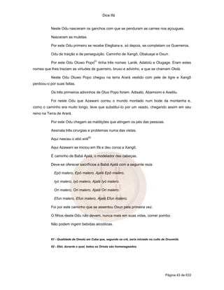 Dice Ifá
Página 43 de 633
Neste Odu nasceram os ganchos com que se penduram as carnes nos açougues.
Nasceram as muletas.
Por este Odu primeiro se recebe Elegbara e, só depois, se completam os Guerreiros.
Odu de traição e de perseguição. Caminho de Xangô, Obaluaye e Oxun.
Por este Odu Oluwo Popo
61
tinha três nomes: Lanlé, Adatolú e Olugage. Eram estes
nomes que lhes traziam as virtudes de guerreiro, bruxo e advinho, e que se chamam Ololá.
Neste Odu Oluwo Popo chegou na terra Arará vestido com pele de tigre e Xangô
perdoou-o por suas faltas.
Os três primeiros adivinhos de Oluo Popo foram: Adisato, Abamiomi e Axetilu.
Foi neste Odu que Azawani correu o mundo montado num bode da montanha e,
como o caminho era muito longo, teve que substituí-lo por um veado, chegando assim em seu
reino na Terra de Arará.
Por este Odu chegam as maldiçöes que atingem os pés das pessoas.
Assinala três cirurgias e problemas numa das vistas.
Aqui nasceu o ebó xirê
62
Aqui Azawani se iniciou em Ifá e deu coroa a Xangô.
É caminho de Babá Ajalá, o modelador das cabeças.
Deve-se oferecer sacrifícios a Babá Ajalá com a seguinte reza:
Epô malero, Epô malero, Ajalá Epô malero.
Iyó malero, Iyó malero, Ajalá Iyó malero.
Ori malero, Ori malero, Ajalá Ori malero.
Efun malero, Efun malero, Ajalá Efun malero.
Foi por este caminho que se assentou Oxun pela primeira vez.
O filhos deste Odu não devem, nunca mais em suas vidas, comer pombo.
Não podem ingerir bebidas alcoólicas.
61 - Qualidade de Omolú em Cuba que, segundo se crê, seria iniciado no culto de Orunmilá.
62 - Ebó, durante o qual, todos os Orixás são homenageados.
 